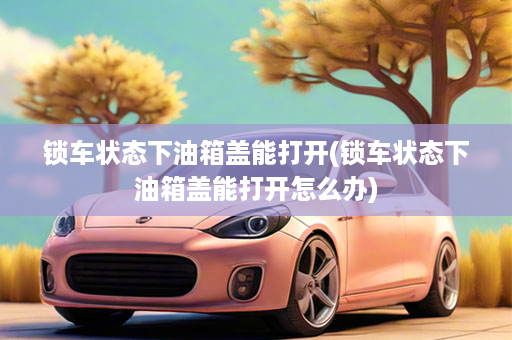 锁车状态下油箱盖能打开(锁车状态下油箱盖能打开怎么办)