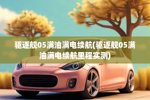 驱逐舰05满油满电续航(驱逐舰05满油满电续航里程实测)