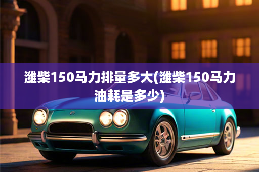 潍柴150马力排量多大(潍柴150马力油耗是多少)