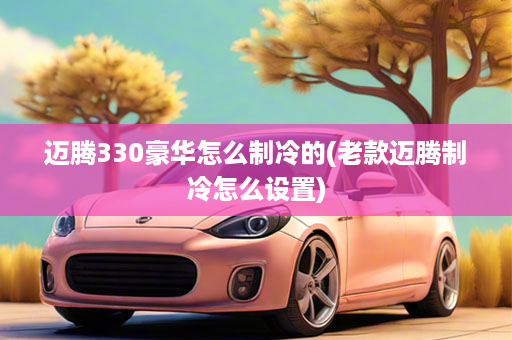 迈腾330豪华怎么制冷的(老款迈腾制冷怎么设置)