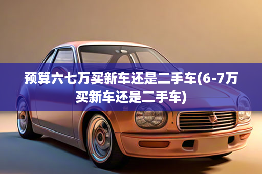 预算六七万买新车还是二手车(6-7万买新车还是二手车)