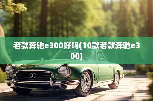 老款奔驰e300好吗(10款老款奔驰e300)
