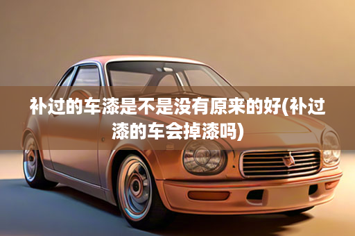 补过的车漆是不是没有原来的好(补过漆的车会掉漆吗)
