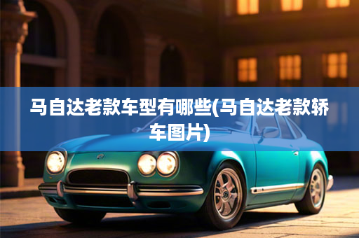 马自达老款车型有哪些(马自达老款轿车图片)