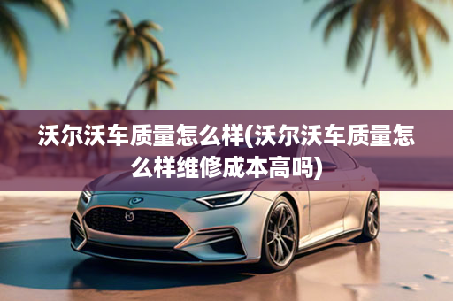 沃尔沃车质量怎么样(沃尔沃车质量怎么样维修成本高吗)
