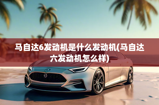 马自达6发动机是什么发动机(马自达六发动机怎么样)