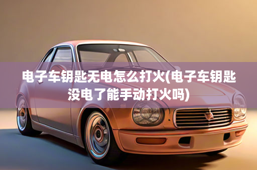 电子车钥匙无电怎么打火(电子车钥匙没电了能手动打火吗)