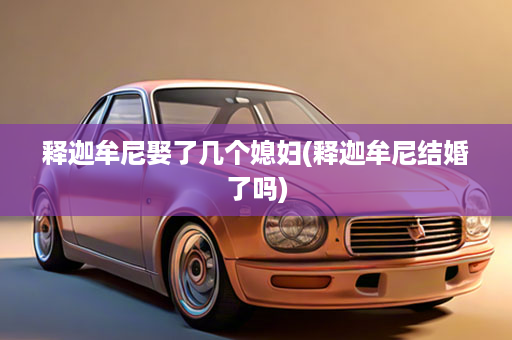 释迦牟尼娶了几个媳妇(释迦牟尼结婚了吗)
