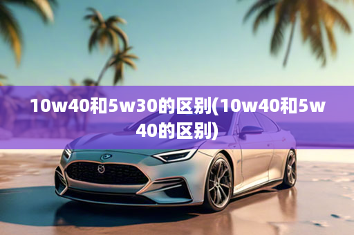 10w40和5w30的区别(10w40和5w40的区别)