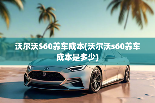 沃尔沃S60养车成本(沃尔沃s60养车成本是多少)