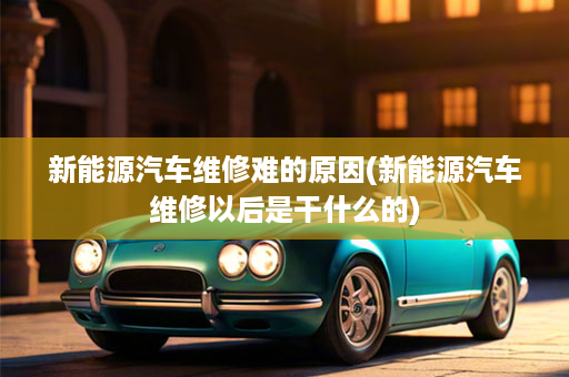 新能源汽车维修难的原因(新能源汽车维修以后是干什么的)