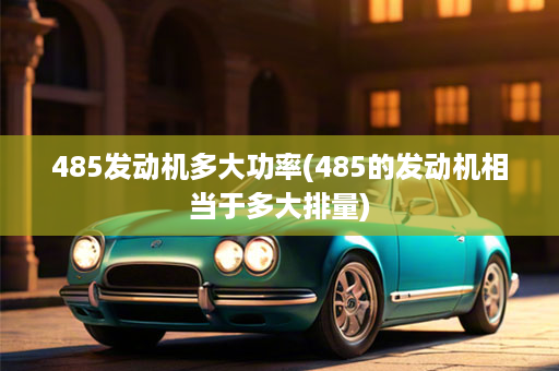 485发动机多大功率(485的发动机相当于多大排量)
