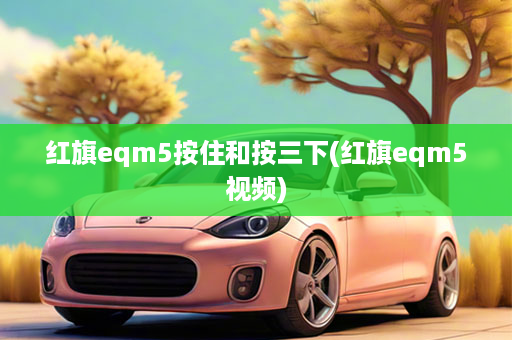 红旗eqm5按住和按三下(红旗eqm5视频)