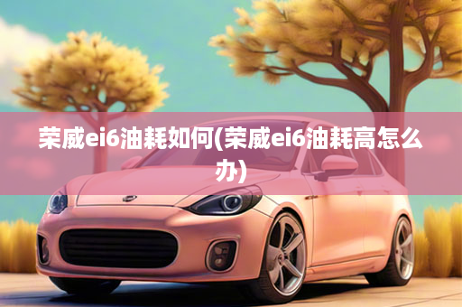 荣威ei6油耗如何(荣威ei6油耗高怎么办)
