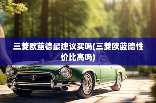 三菱欧蓝德最建议买吗(三菱欧蓝德性价比高吗)