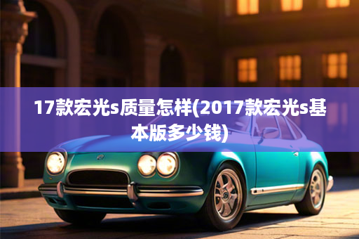 17款宏光s质量怎样(2017款宏光s基本版多少钱)