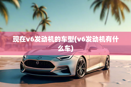 现在v6发动机的车型(v6发动机有什么车)