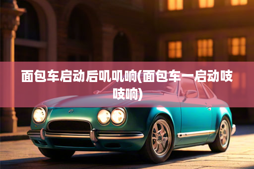 面包车启动后叽叽响(面包车一启动吱吱响)
