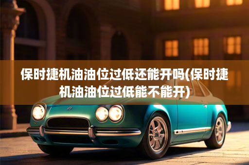 保时捷机油油位过低还能开吗(保时捷机油油位过低能不能开)