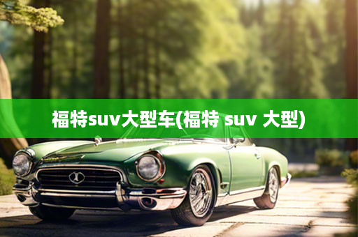 福特suv大型车(福特 suv 大型)