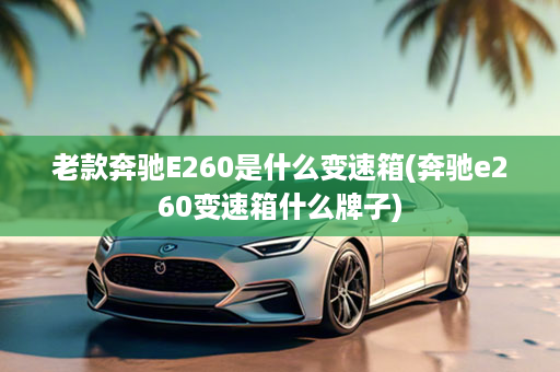 老款奔驰E260是什么变速箱(奔驰e260变速箱什么牌子)