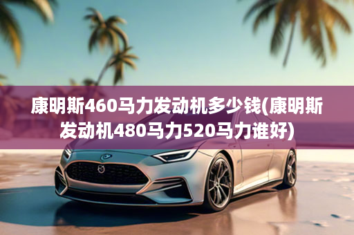 康明斯460马力发动机多少钱(康明斯发动机480马力520马力谁好)