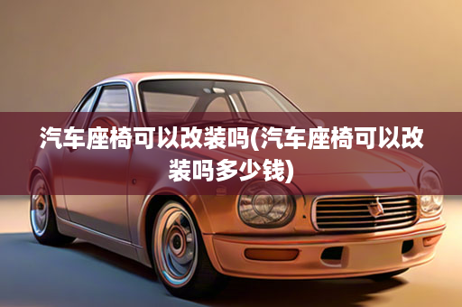 汽车座椅可以改装吗(汽车座椅可以改装吗多少钱)