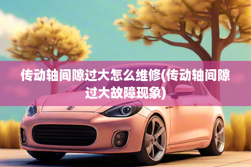 传动轴间隙过大怎么维修(传动轴间隙过大故障现象)