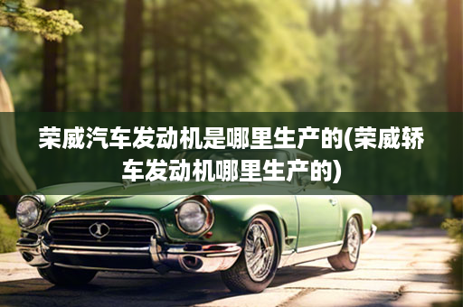 荣威汽车发动机是哪里生产的(荣威轿车发动机哪里生产的)