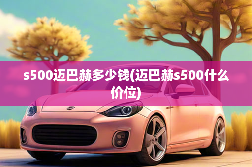 s500迈巴赫多少钱(迈巴赫s500什么价位)