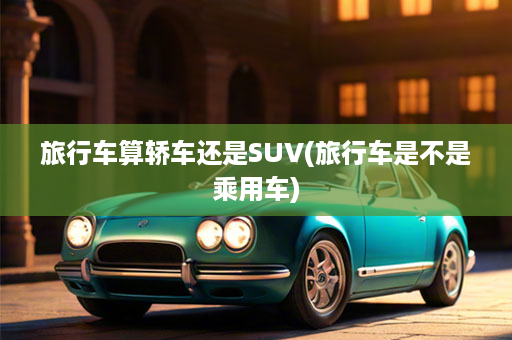 旅行车算轿车还是SUV(旅行车是不是乘用车)
