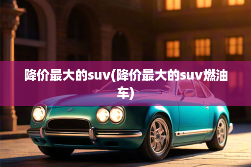 降价最大的suv(降价最大的suv燃油车)