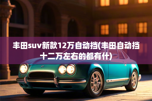 丰田suv新款12万自动挡(丰田自动挡十二万左右的都有什)
