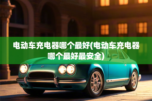 电动车充电器哪个最好(电动车充电器哪个最好最安全)