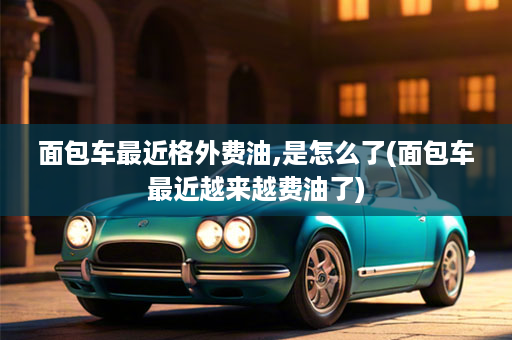 面包车最近格外费油,是怎么了(面包车最近越来越费油了)