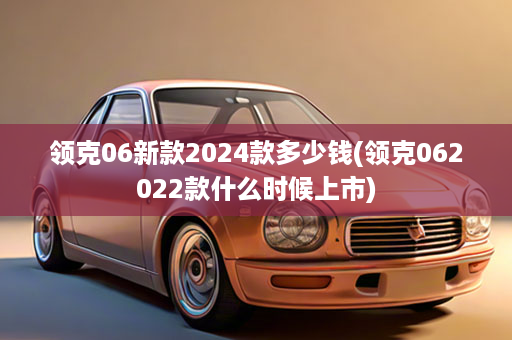 领克06新款2024款多少钱(领克062022款什么时候上市)