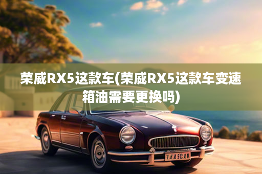荣威RX5这款车(荣威RX5这款车变速箱油需要更换吗)