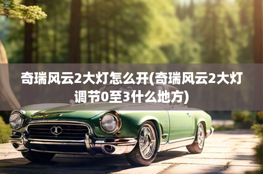 奇瑞风云2大灯怎么开(奇瑞风云2大灯调节0至3什么地方)
