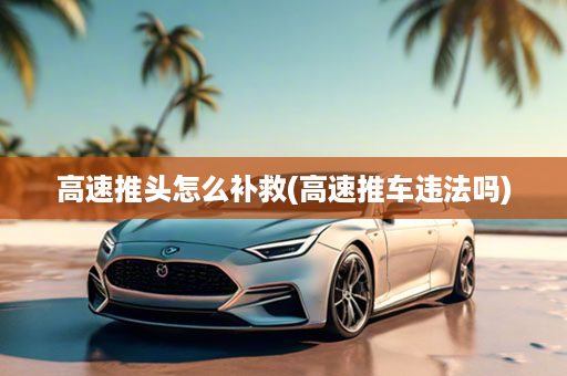 高速推头怎么补救(高速推车违法吗)