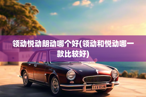 领动悦动朗动哪个好(领动和悦动哪一款比较好)