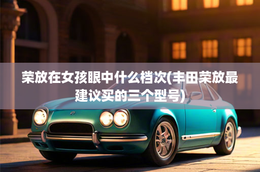荣放在女孩眼中什么档次(丰田荣放最建议买的三个型号)