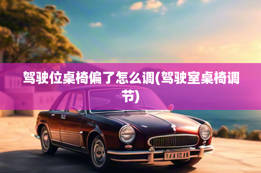 驾驶位桌椅偏了怎么调(驾驶室桌椅调节)