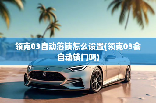 领克03自动落锁怎么设置(领克03会自动锁门吗)