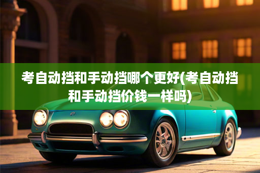 考自动挡和手动挡哪个更好(考自动挡和手动挡价钱一样吗)
