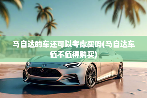马自达的车还可以考虑买吗(马自达车值不值得购买)
