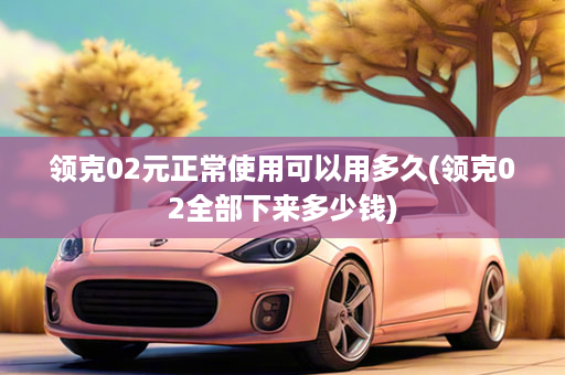 领克02元正常使用可以用多久(领克02全部下来多少钱)