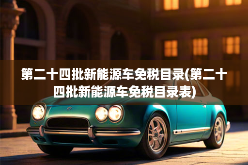 第二十四批新能源车免税目录(第二十四批新能源车免税目录表)