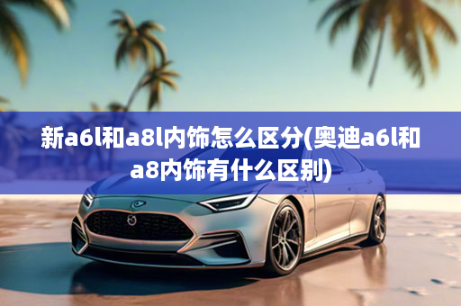新a6l和a8l内饰怎么区分(奥迪a6l和a8内饰有什么区别)