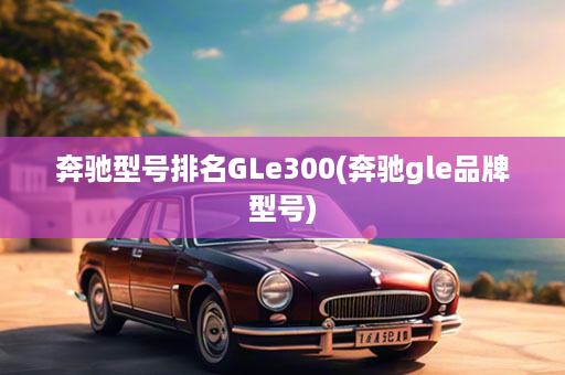 奔驰型号排名GLe300(奔驰gle品牌型号)
