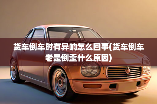 货车倒车时有异响怎么回事(货车倒车老是倒歪什么原因)